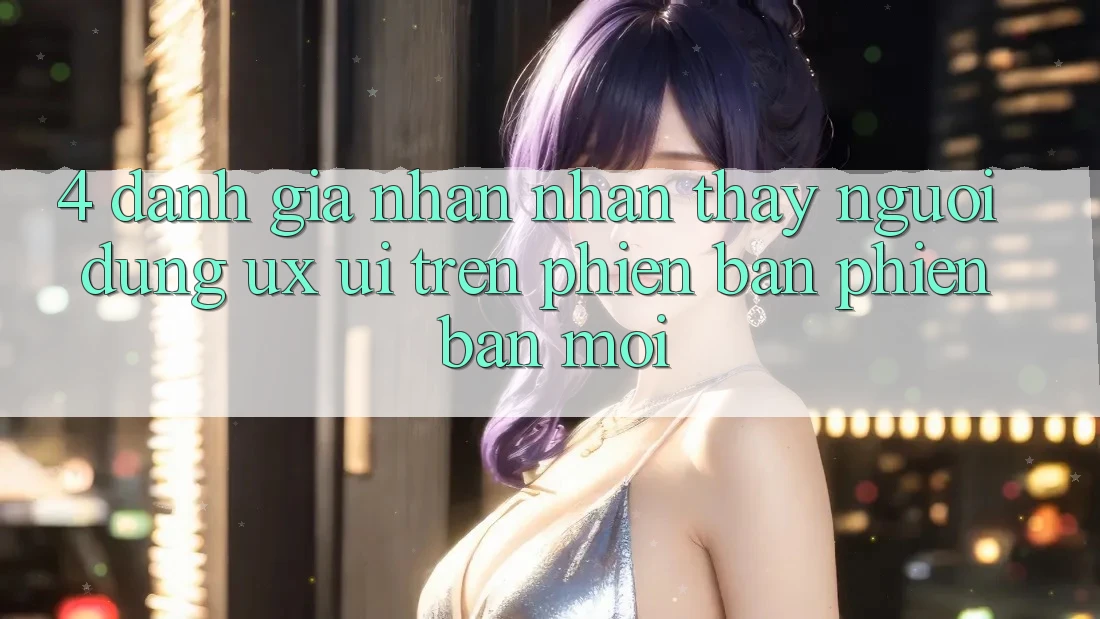 4. Đánh Giá Nhận nhận thấy Người Dùng (UX/UI) Trên Phiên Bản Phiên bản mới