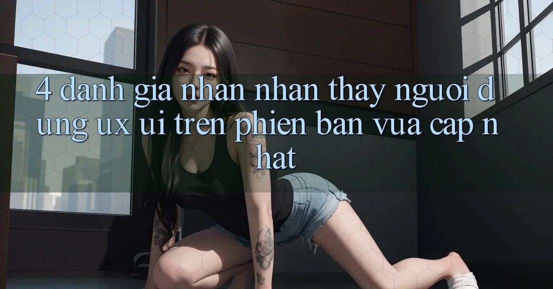 4. Đánh Giá Nhận nhận thấy Người Dùng (UX/UI) Trên Phiên Bản Vừa cập nhật