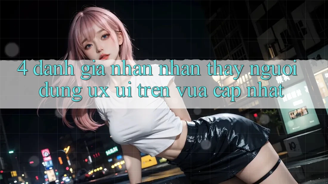 4. Đánh Giá Nhận nhận thấy Người Dùng (UX/UI) Trên Vừa cập nhật