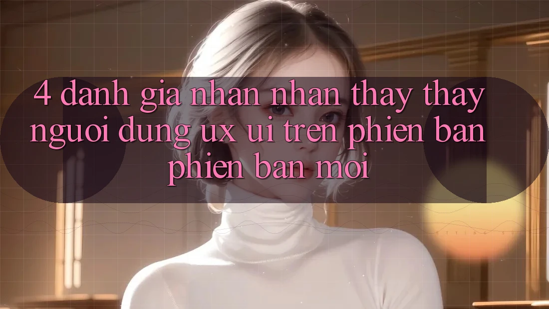 4. Đánh Giá Nhận nhận thấy thấy Người Dùng (UX/UI) Trên Phiên Bản Phiên bản mới