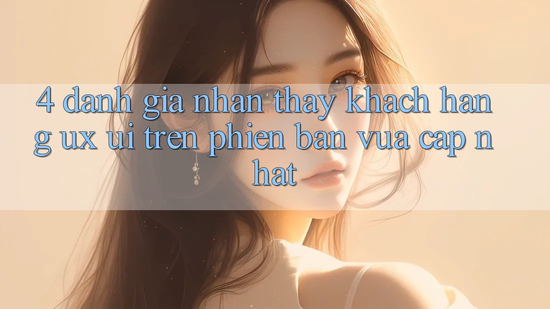 4. Đánh Giá Nhận thấy Khách hàng (UX/UI) Trên Phiên Bản Vừa cập nhật