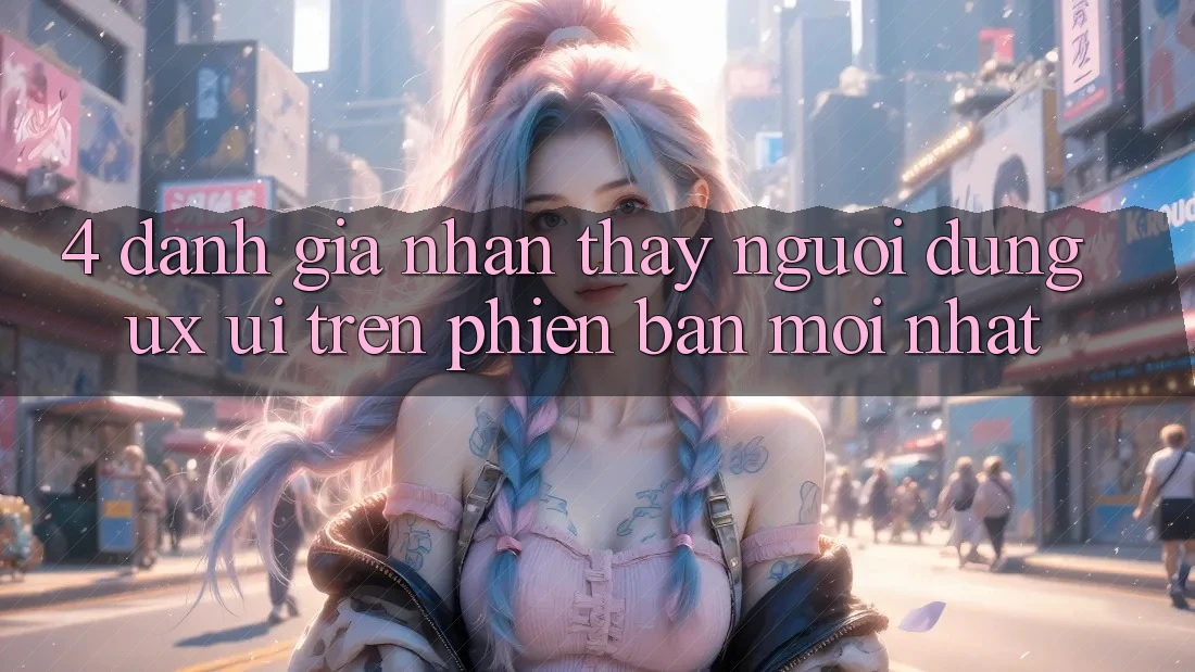 4. Đánh Giá Nhận thấy Người Dùng (UX/UI) Trên Phiên Bản Mới nhất 4. Đánh Giá Nhận thấy Người Dùng (UX/UI) Trên Phiên Bản Mới nhất