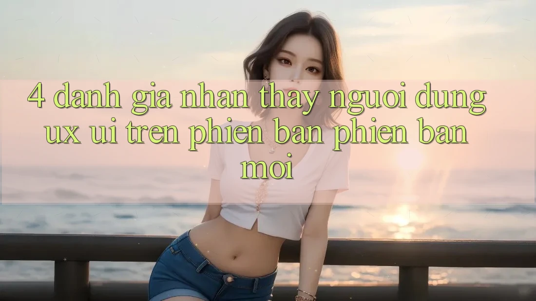4. Đánh Giá Nhận thấy Người Dùng (UX/UI) Trên Phiên Bản Phiên bản mới 4. Đánh Giá Nhận thấy Người Dùng (UX/UI) Trên Phiên Bản Phiên bản mới