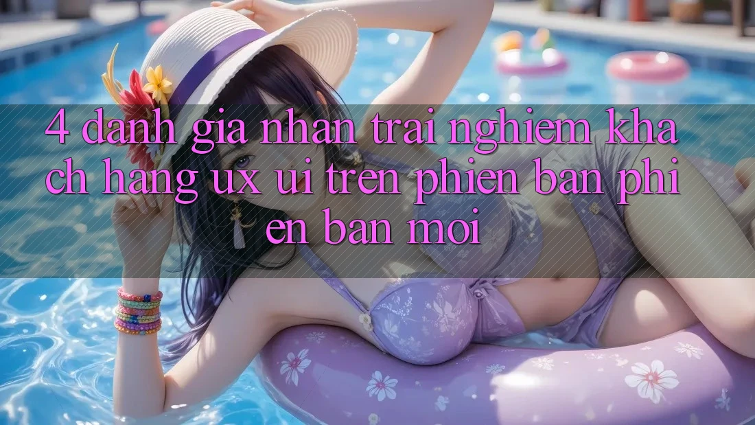 4. Đánh Giá Nhận trải nghiệm Khách hàng (UX/UI) Trên Phiên Bản Phiên bản mới
