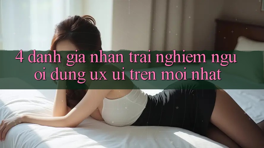 4. Đánh Giá Nhận trải nghiệm Người Dùng (UX/UI) Trên Mới nhất