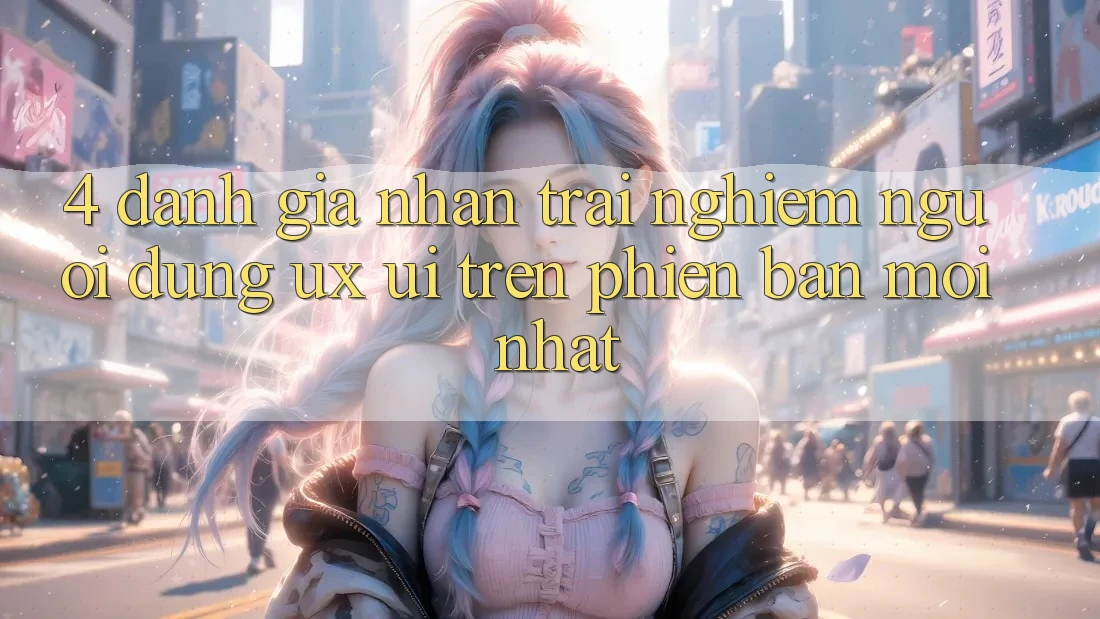 4. Đánh Giá Nhận trải nghiệm Người Dùng (UX/UI) Trên Phiên Bản Mới nhất