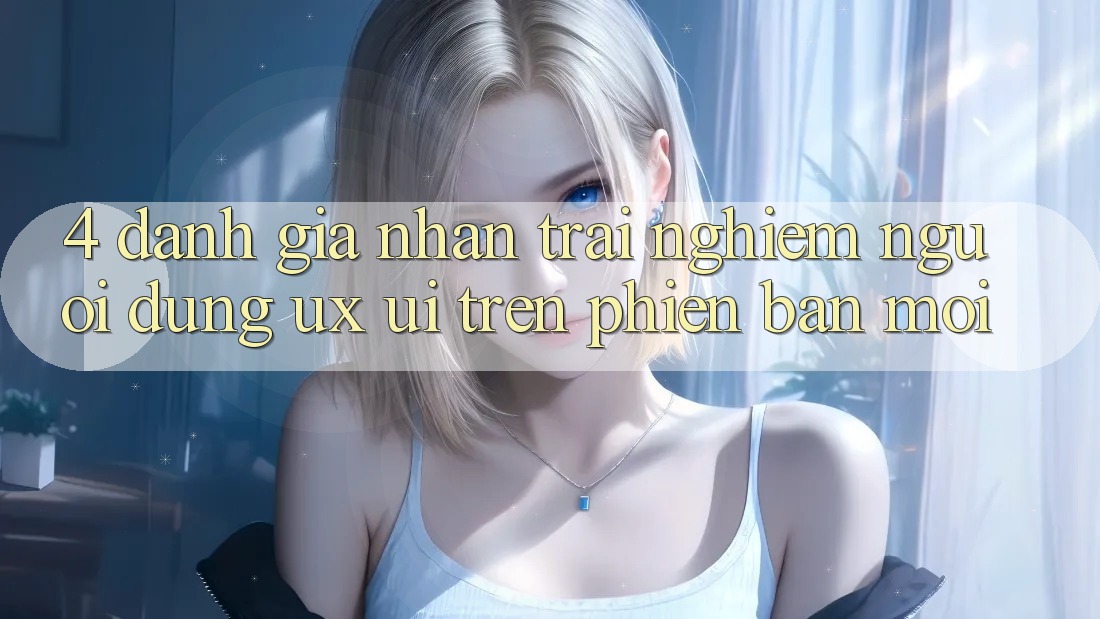 4. Đánh Giá Nhận trải nghiệm Người Dùng (UX/UI) Trên Phiên Bản Mới