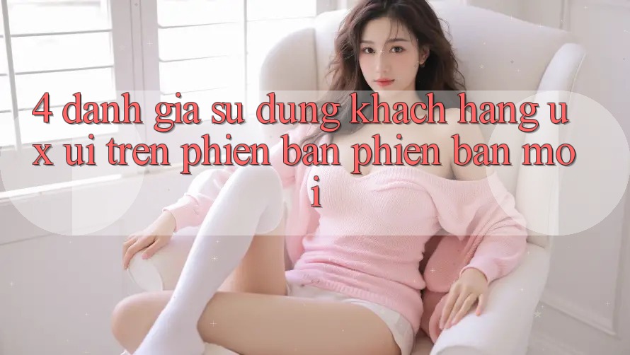 4. Đánh Giá Sử dụng Khách hàng (UX/UI) Trên Phiên Bản Phiên bản mới