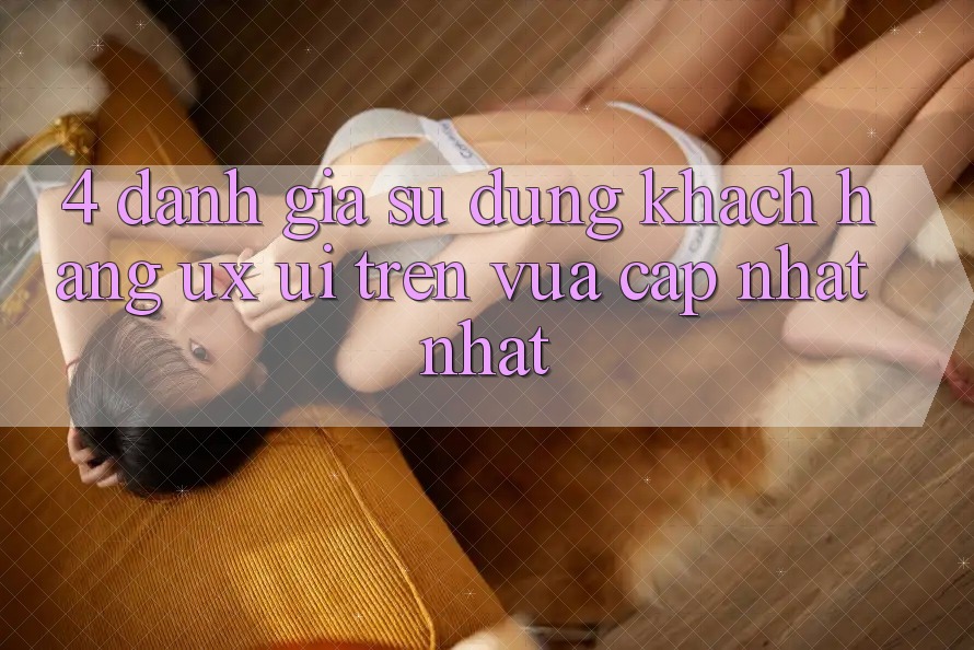 4. Đánh Giá Sử dụng Khách hàng (UX/UI) Trên Vừa cập nhật nhất