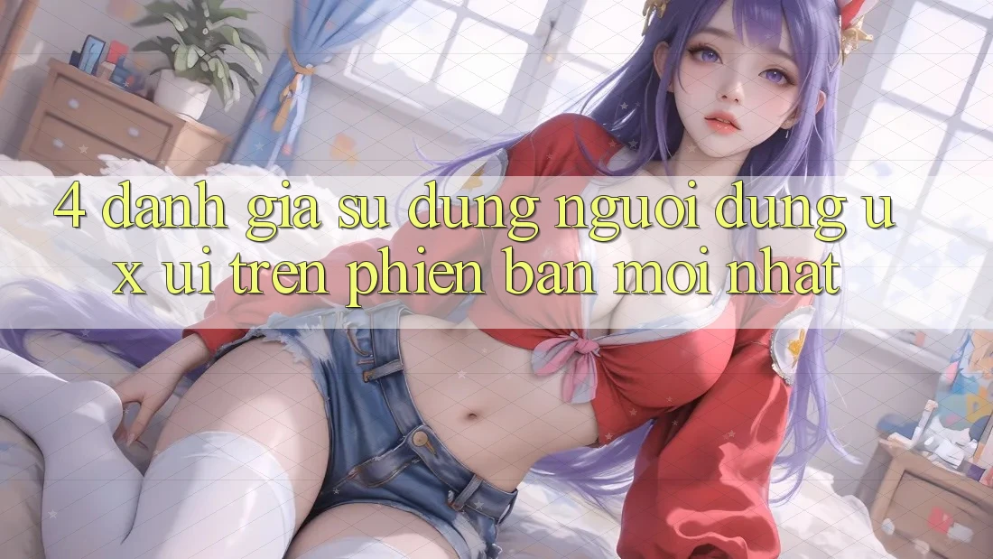 4. Đánh Giá Sử dụng Người Dùng (UX/UI) Trên Phiên Bản Mới nhất