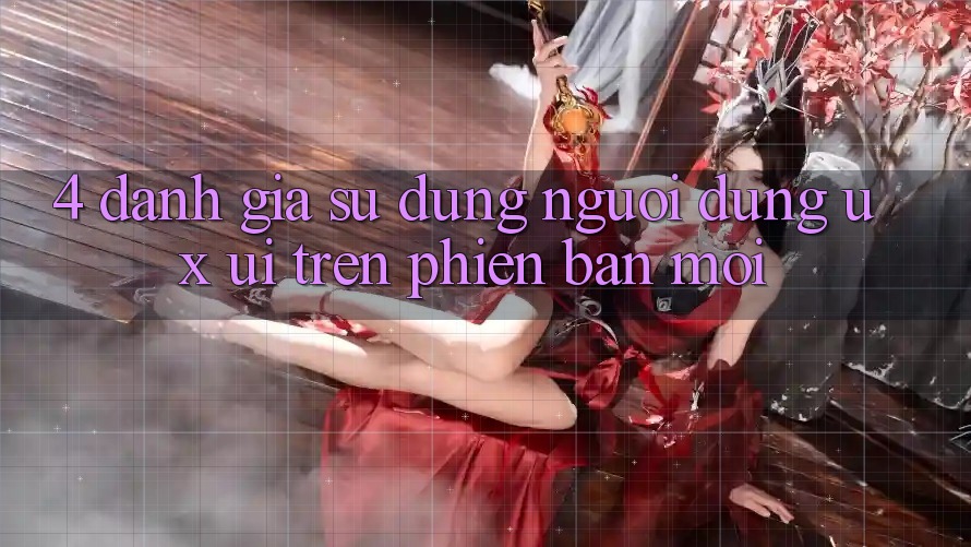 4. Đánh Giá Sử dụng Người Dùng (UX/UI) Trên Phiên Bản Mới
