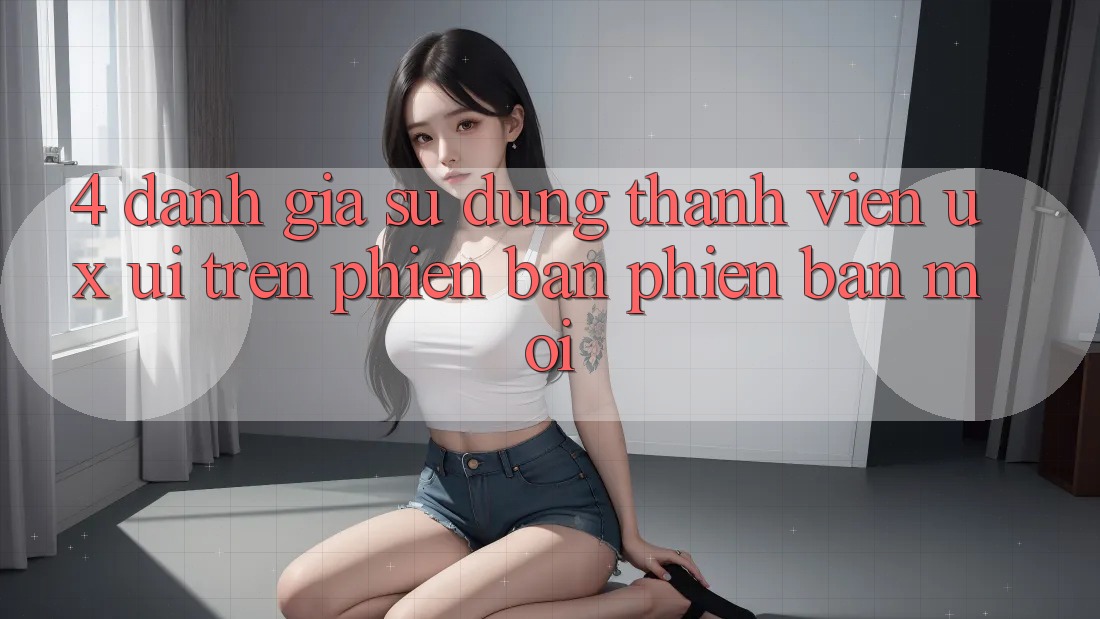 4. Đánh Giá Sử dụng Thành viên (UX/UI) Trên Phiên Bản Phiên bản mới