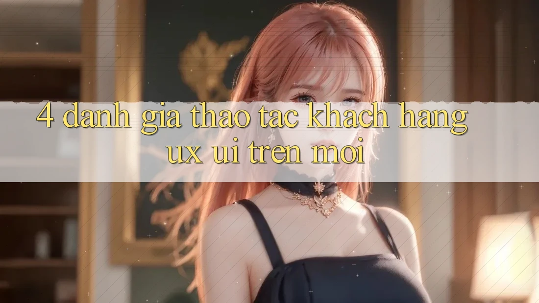 4. Đánh Giá Thao tác Khách hàng (UX/UI) Trên Mới