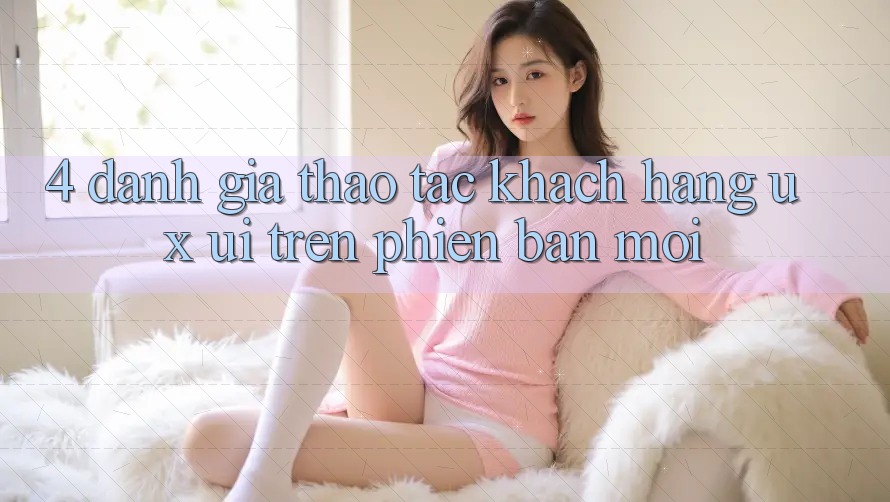 4. Đánh Giá Thao tác Khách hàng (UX/UI) Trên Phiên Bản Mới 4. Đánh Giá Thao tác Khách hàng (UX/UI) Trên Phiên Bản Mới