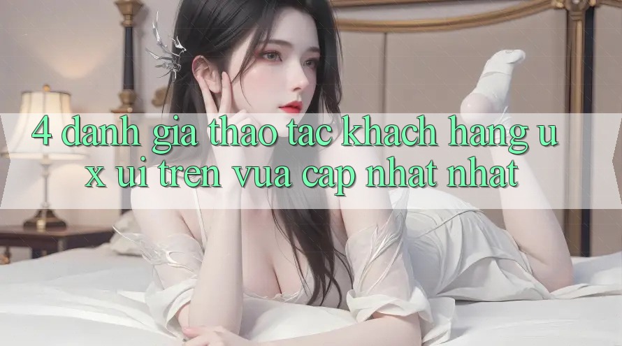 4. Đánh Giá Thao tác Khách hàng (UX/UI) Trên Vừa cập nhật nhất 4. Đánh Giá Thao tác Khách hàng (UX/UI) Trên Vừa cập nhật nhất