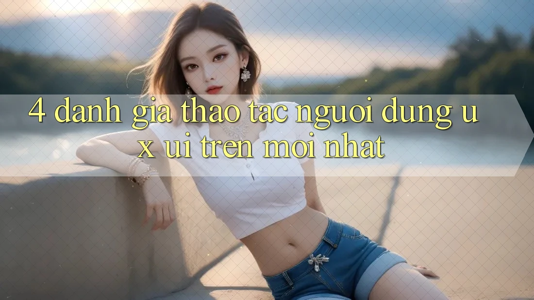 4. Đánh Giá Thao tác Người Dùng (UX/UI) Trên Mới nhất