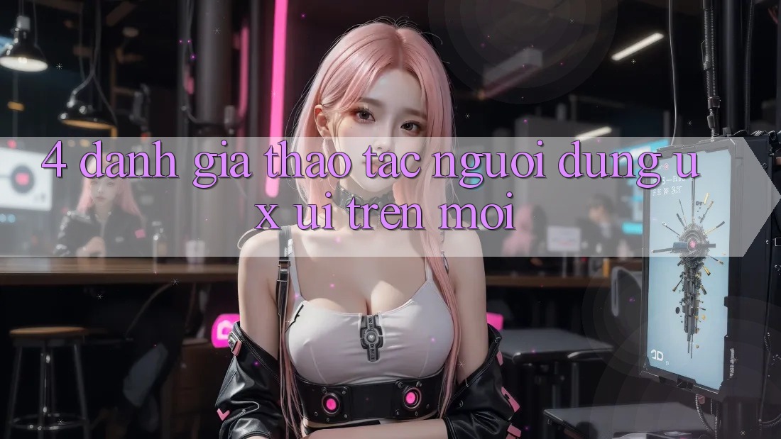 4. Đánh Giá Thao tác Người Dùng (UX/UI) Trên Mới