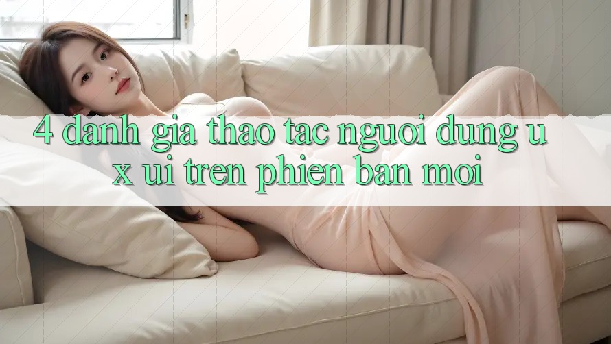 4. Đánh Giá Thao tác Người Dùng (UX/UI) Trên Phiên Bản Mới