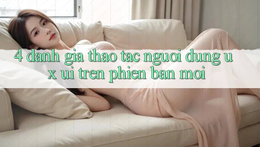 4. Đánh Giá Thao tác Người Dùng (UX/UI) Trên Phiên Bản Mới