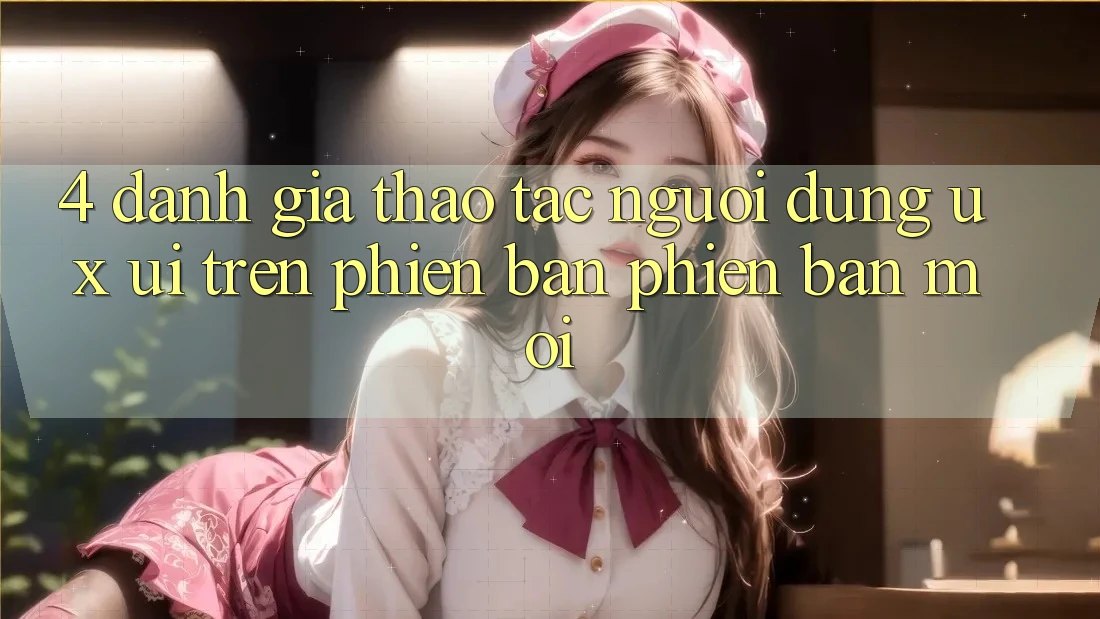 4. Đánh Giá Thao tác Người dùng (UX/UI) Trên Phiên Bản Phiên bản mới 4. Đánh Giá Thao tác Người dùng (UX/UI) Trên Phiên Bản Phiên bản mới