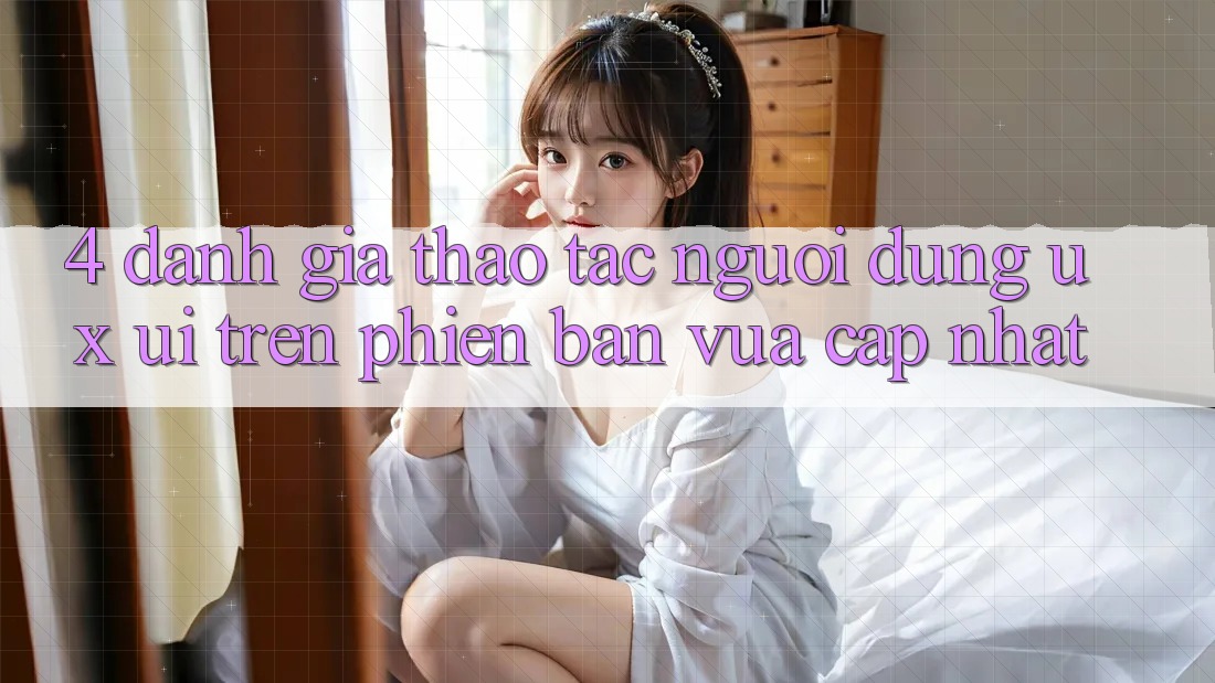 4. Đánh Giá Thao tác Người Dùng (UX/UI) Trên Phiên Bản Vừa cập nhật 4. Đánh Giá Thao tác Người Dùng (UX/UI) Trên Phiên Bản Vừa cập nhật