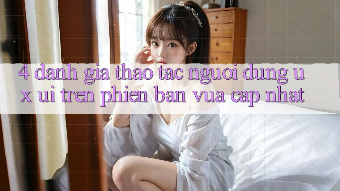 4. Đánh Giá Thao tác Người Dùng (UX/UI) Trên Phiên Bản Vừa cập nhật