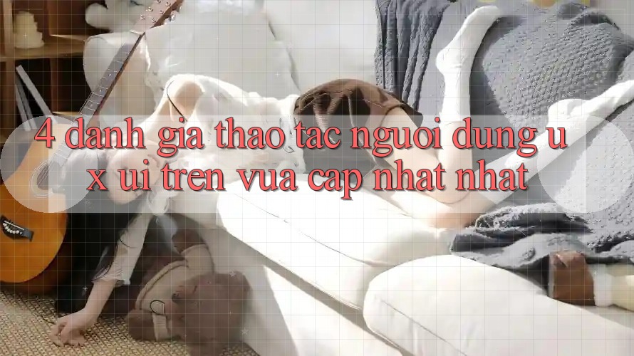 4. Đánh Giá Thao tác Người Dùng (UX/UI) Trên Vừa cập nhật nhất