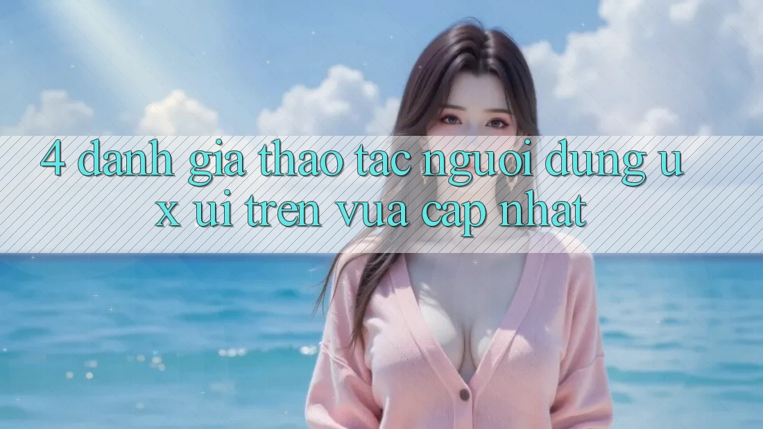 4. Đánh Giá Thao tác Người Dùng (UX/UI) Trên Vừa cập nhật 4. Đánh Giá Thao tác Người Dùng (UX/UI) Trên Vừa cập nhật