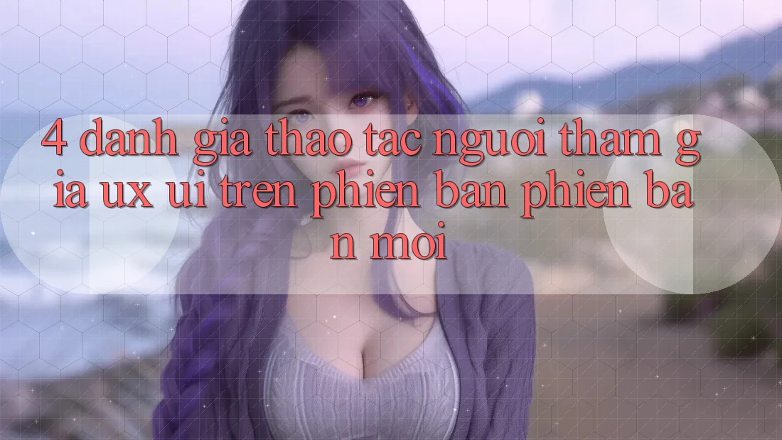 4. Đánh Giá Thao tác Người tham gia (UX/UI) Trên Phiên Bản Phiên bản mới