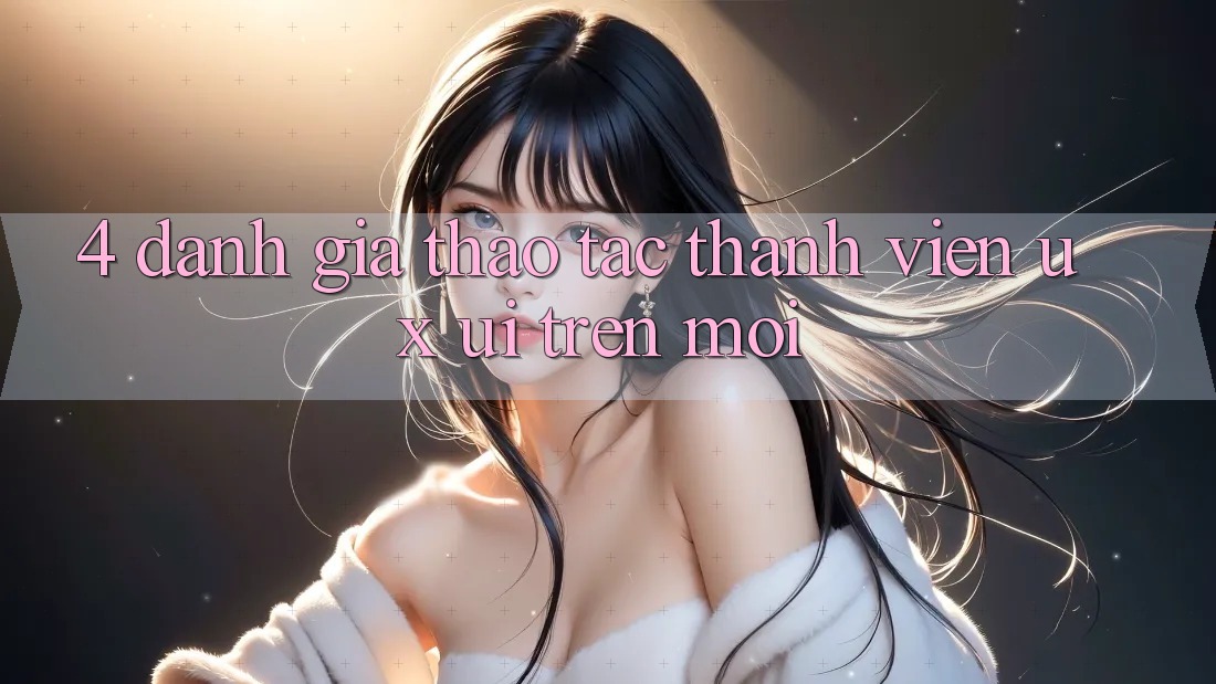 4. Đánh Giá Thao tác Thành viên (UX/UI) Trên Mới