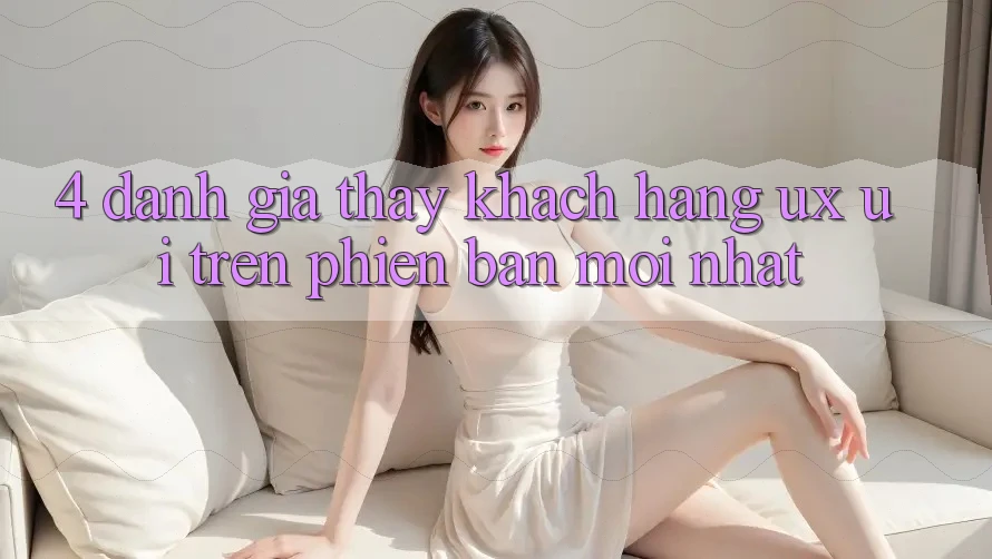 4. Đánh Giá Thấy Khách hàng (UX/UI) Trên Phiên Bản Mới nhất
