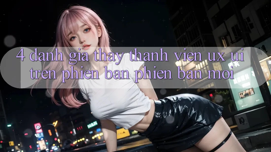 4. Đánh Giá Thấy Thành viên (UX/UI) Trên Phiên Bản Phiên bản mới