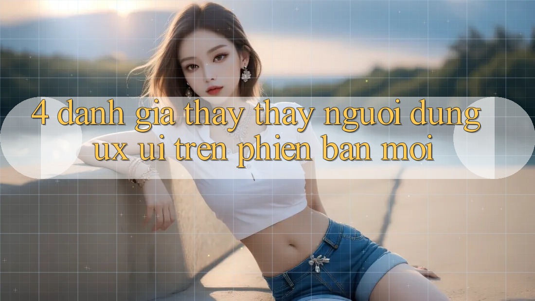 4. Đánh Giá Thấy thấy Người Dùng (UX/UI) Trên Phiên Bản Mới