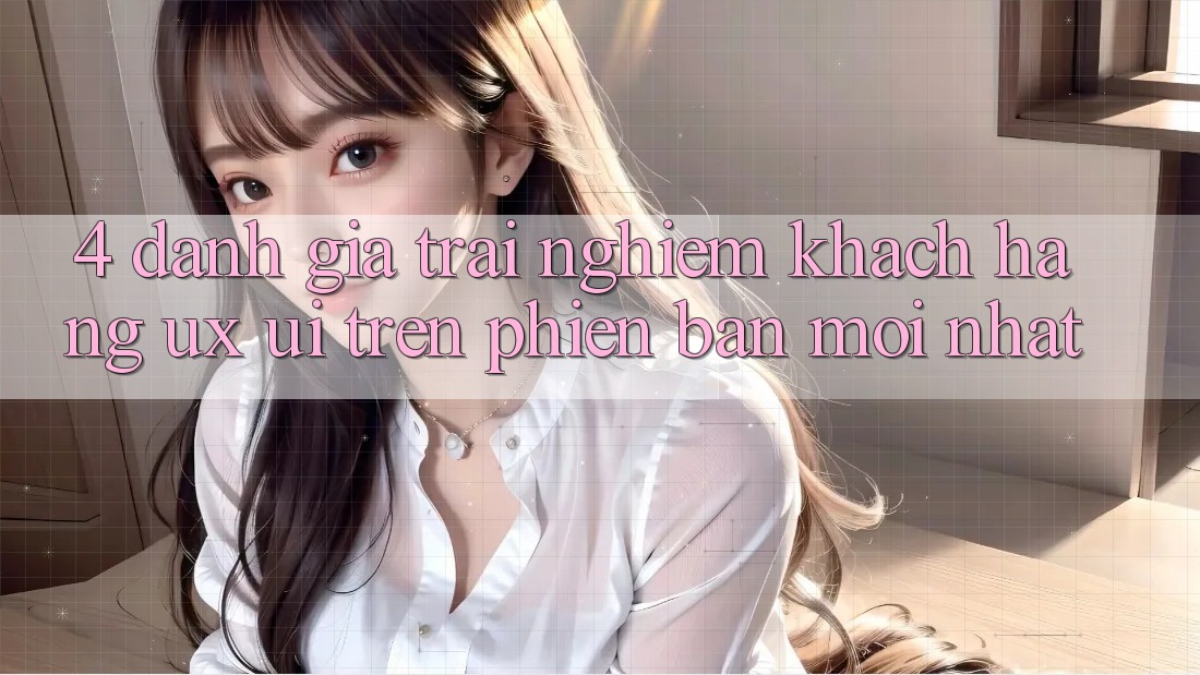 4. Đánh Giá Trải Nghiệm Khách hàng (UX/UI) Trên Phiên Bản Mới nhất