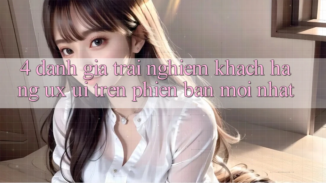 4. Đánh Giá Trải Nghiệm Khách hàng (UX/UI) Trên Phiên Bản Mới nhất