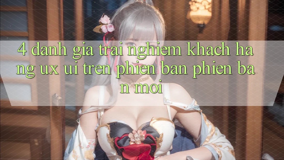 4. Đánh Giá Trải Nghiệm Khách hàng (UX/UI) Trên Phiên Bản Phiên bản mới
