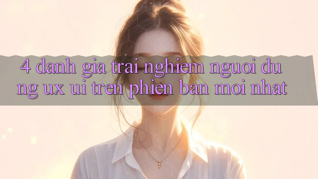 4. Đánh Giá Trải Nghiệm Người Dùng (UX/UI) Trên Phiên Bản Mới nhất