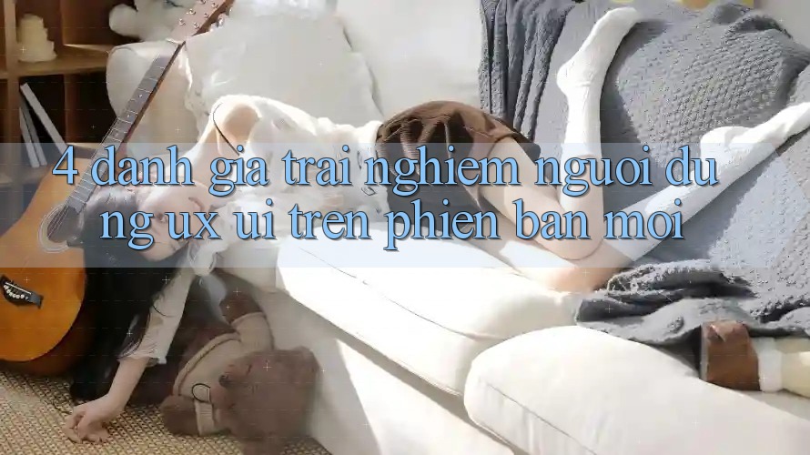 4. Đánh Giá Trải Nghiệm Người Dùng (UX/UI) Trên Phiên Bản Mới