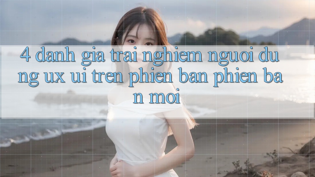 4. Đánh Giá Trải Nghiệm Người Dùng (UX/UI) Trên Phiên Bản Phiên bản mới