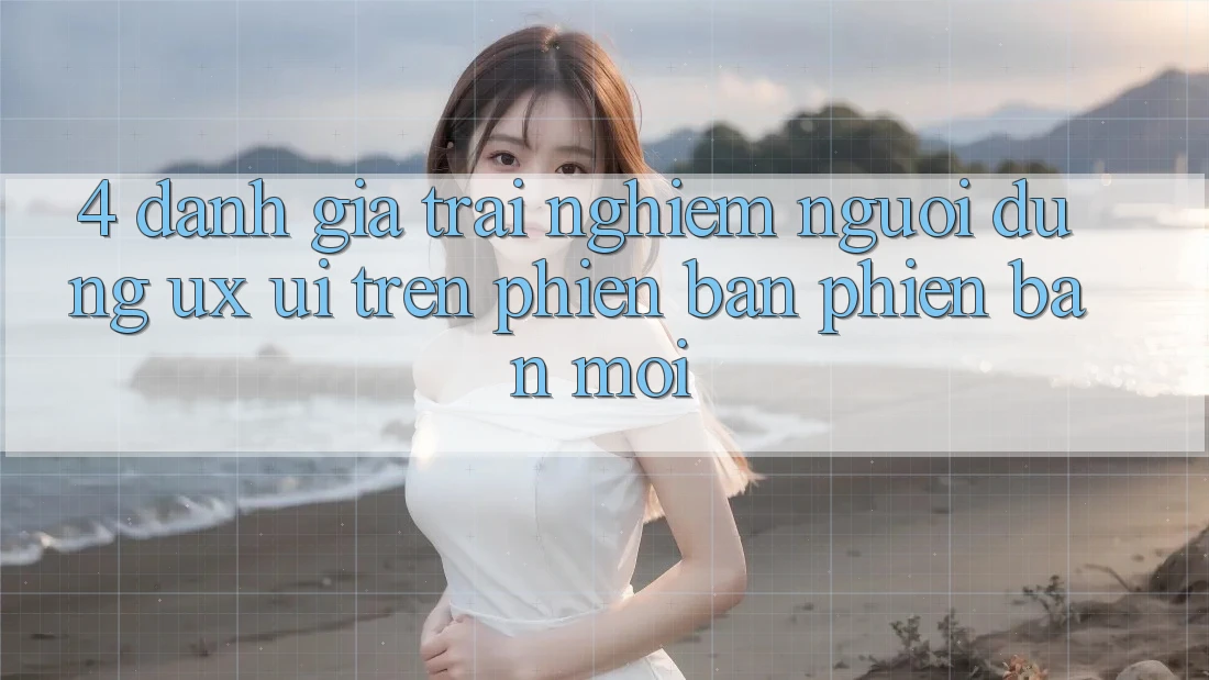 4. Đánh Giá Trải Nghiệm Người Dùng (UX/UI) Trên Phiên Bản Phiên bản mới