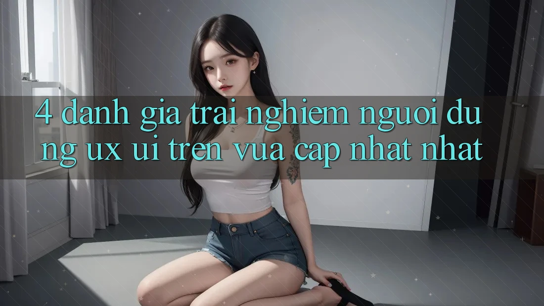4. Đánh Giá Trải Nghiệm Người dùng (UX/UI) Trên Vừa cập nhật nhất