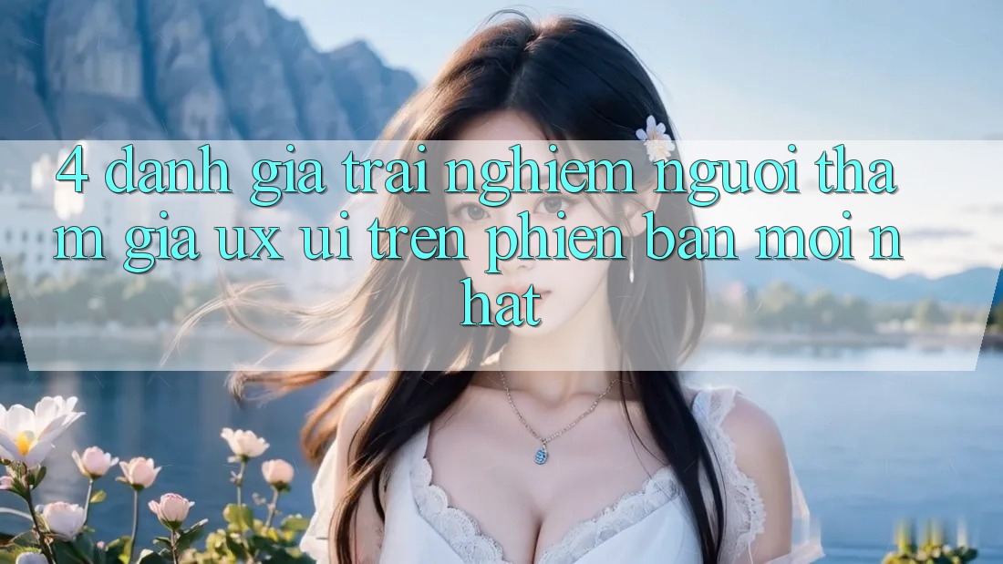 4. Đánh Giá Trải Nghiệm Người tham gia (UX/UI) Trên Phiên Bản Mới nhất 4. Đánh Giá Trải Nghiệm Người tham gia (UX/UI) Trên Phiên Bản Mới nhất