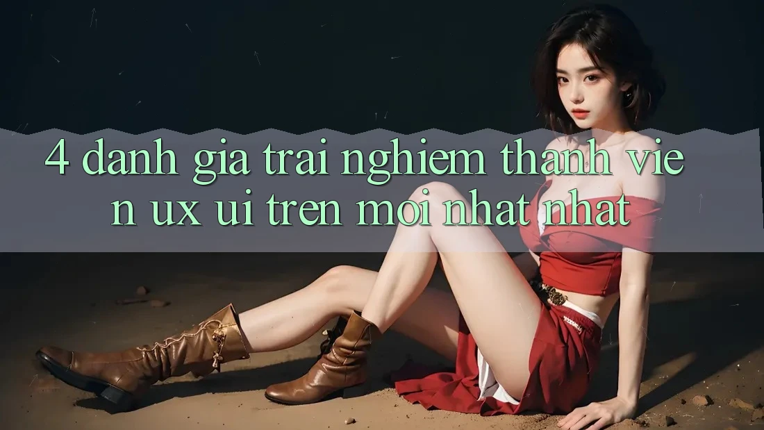 4. Đánh Giá Trải nghiệm Thành viên (UX/UI) Trên Mới nhất nhất