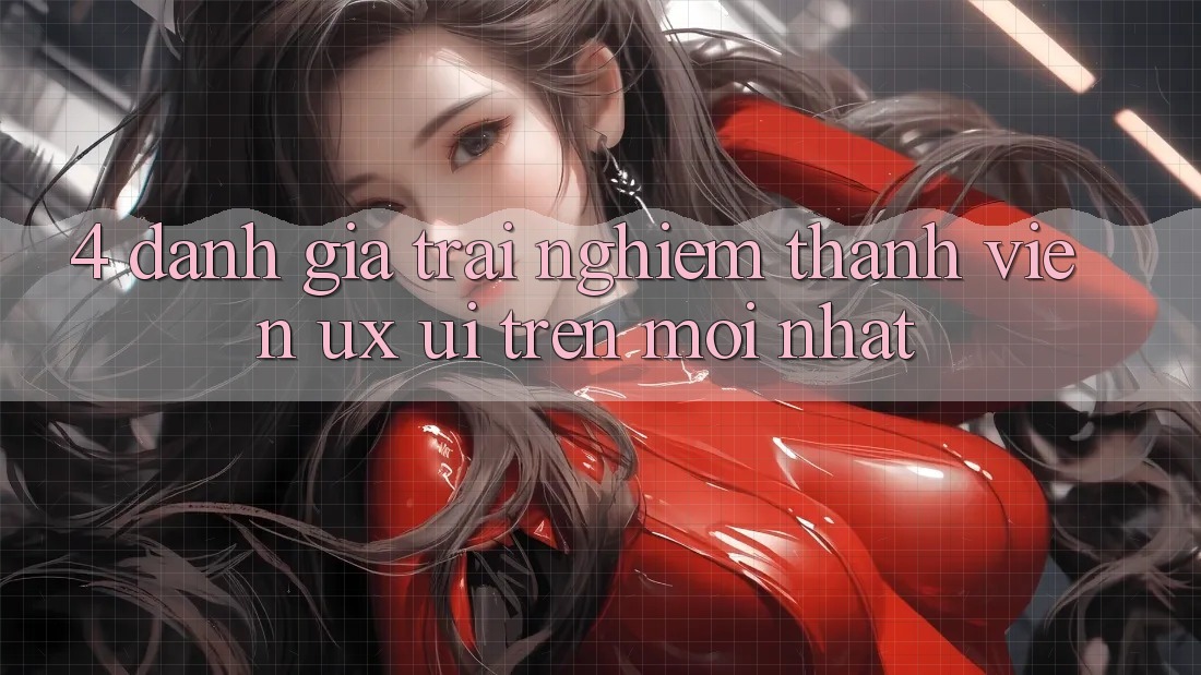 4. Đánh Giá Trải Nghiệm Thành viên (UX/UI) Trên Mới nhất 4. Đánh Giá Trải Nghiệm Thành viên (UX/UI) Trên Mới nhất