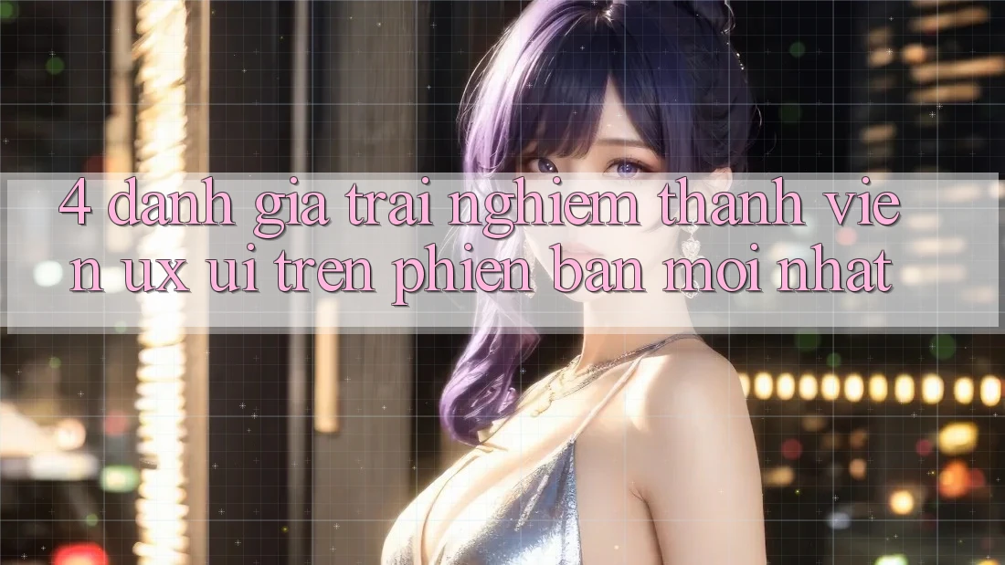 4. Đánh Giá Trải Nghiệm Thành viên (UX/UI) Trên Phiên Bản Mới nhất 4. Đánh Giá Trải Nghiệm Thành viên (UX/UI) Trên Phiên Bản Mới nhất