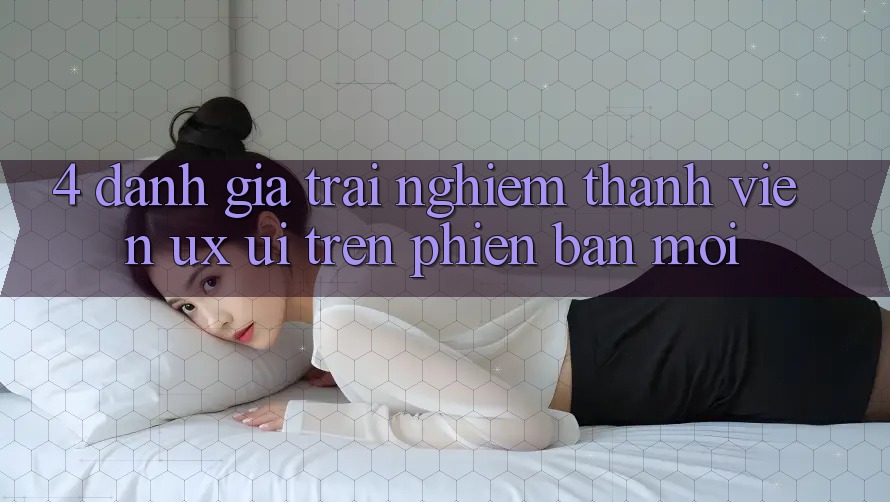 4. Đánh Giá Trải nghiệm Thành viên (UX/UI) Trên Phiên Bản Mới