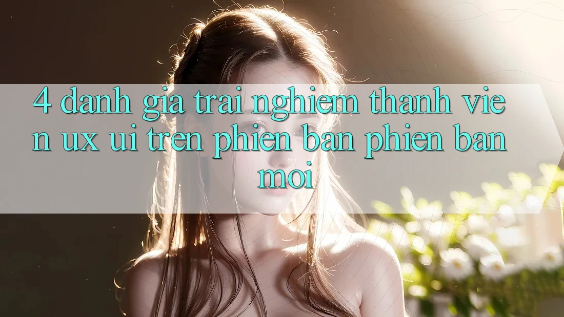 4. Đánh Giá Trải Nghiệm Thành viên (UX/UI) Trên Phiên Bản Phiên bản mới