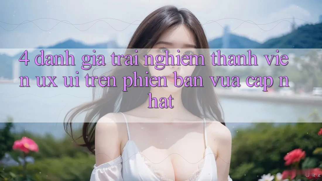 4. Đánh Giá Trải Nghiệm Thành viên (UX/UI) Trên Phiên Bản Vừa cập nhật 4. Đánh Giá Trải Nghiệm Thành viên (UX/UI) Trên Phiên Bản Vừa cập nhật