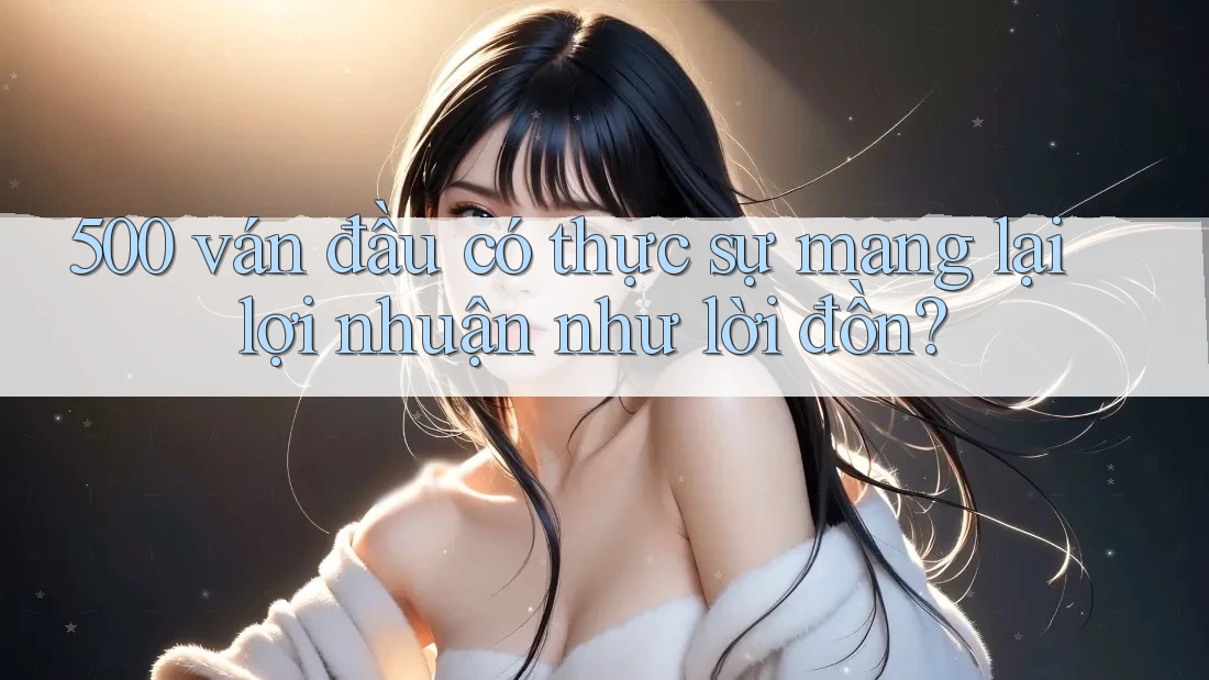 500 ván đầu có thực sự mang lại lợi nhuận như lời đồn?