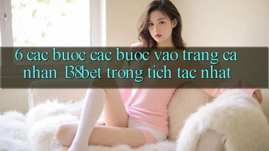 6. Các bước Các Bước Vào trang cá nhân 138bet Trong tích tắc Nhất